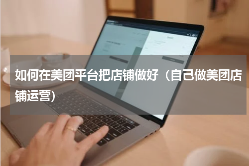 如何在美团平台把店铺做好（自己做美团店铺运营）